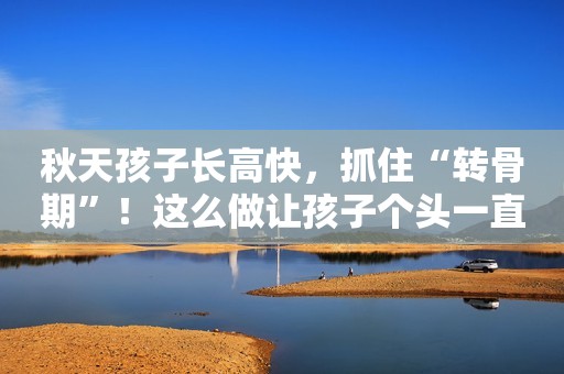 秋天孩子长高快，抓住“转骨期”！这么做让孩子个头一直往上窜！