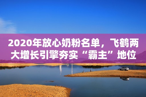 2020年放心奶粉名单，飞鹤两大增长引擎夯实“霸主”地位