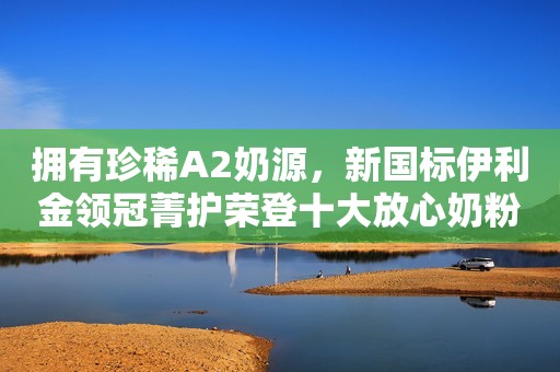 拥有珍稀A2奶源，新国标伊利金领冠菁护荣登十大放心奶粉排行榜