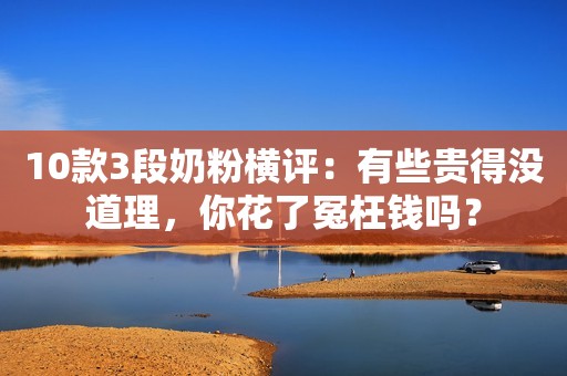 10款3段奶粉横评：有些贵得没道理，你花了冤枉钱吗？