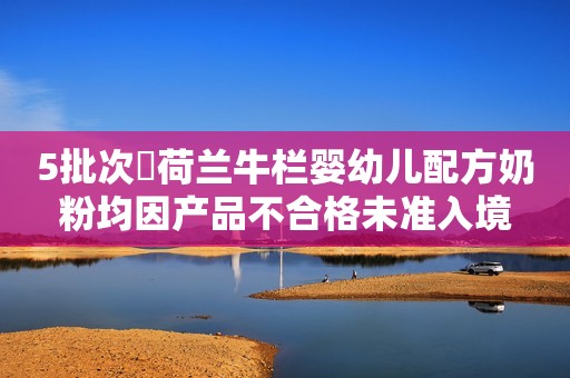 5批次​荷兰牛栏婴幼儿配方奶粉均因产品不合格未准入境