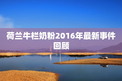 荷兰牛栏奶粉2016年最新事件回顾