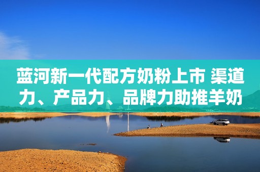 蓝河新一代配方奶粉上市 渠道力、产品力、品牌力助推羊奶粉向上