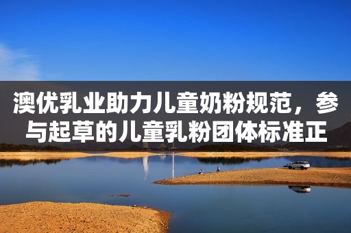 澳优乳业助力儿童奶粉规范，参与起草的儿童乳粉团体标准正式实施