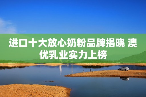 进口十大放心奶粉品牌揭晓 澳优乳业实力上榜