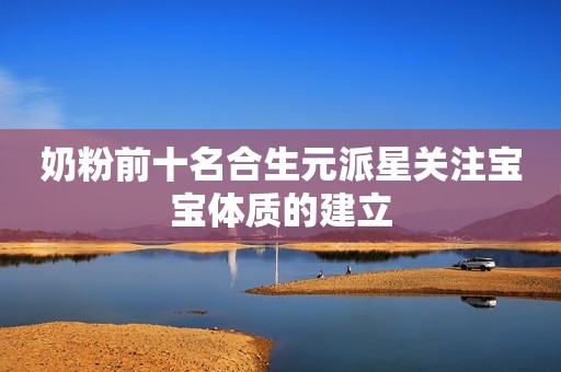 奶粉前十名合生元派星关注宝宝体质的建立