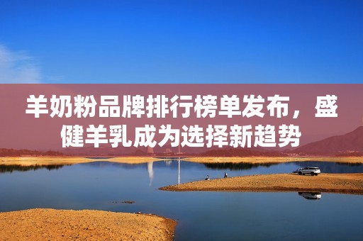 羊奶粉品牌排行榜单发布，盛健羊乳成为选择新趋势