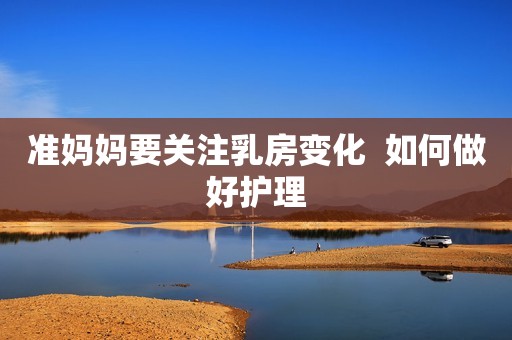 准妈妈要关注乳房变化  如何做好护理
