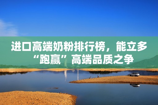 进口高端奶粉排行榜，能立多“跑赢”高端品质之争