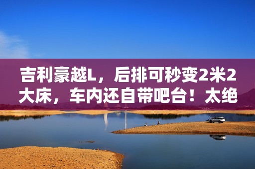 吉利豪越L，后排可秒变2米2大床，车内还自带吧台！太绝了