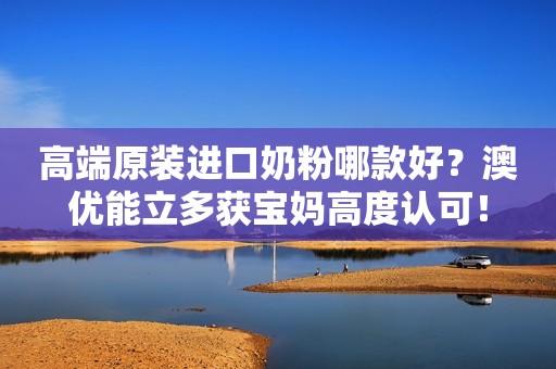高端原装进口奶粉哪款好？澳优能立多获宝妈高度认可！