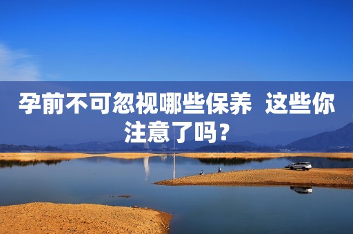 孕前不可忽视哪些保养  这些你注意了吗？
