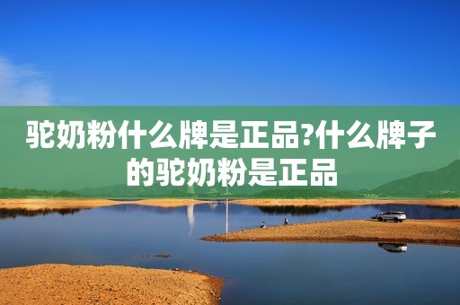 驼奶粉什么牌是正品?什么牌子的驼奶粉是正品