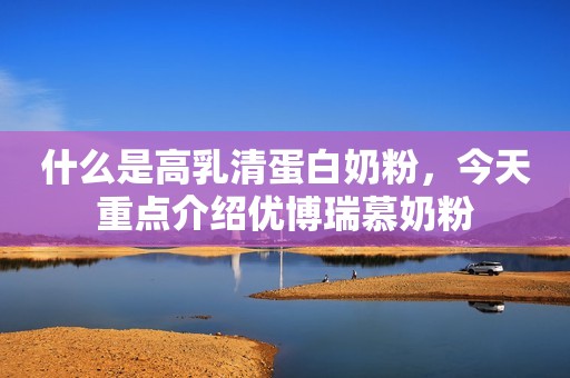 什么是高乳清蛋白奶粉，今天重点介绍优博瑞慕奶粉
