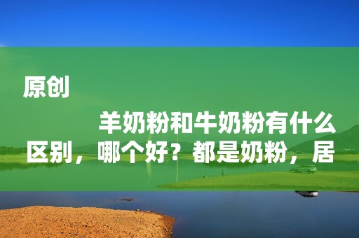 原创
            羊奶粉和牛奶粉有什么区别，哪个好？都是奶粉，居然大不同？