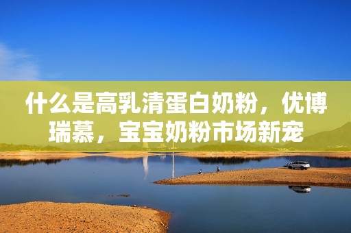 什么是高乳清蛋白奶粉，优博瑞慕，宝宝奶粉市场新宠