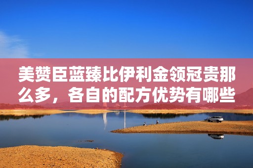 美赞臣蓝臻比伊利金领冠贵那么多，各自的配方优势有哪些？