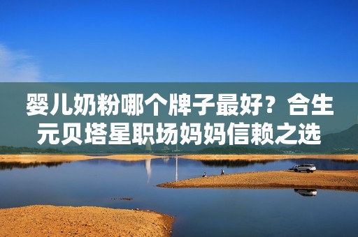 婴儿奶粉哪个牌子最好？合生元贝塔星职场妈妈信赖之选