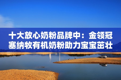 十大放心奶粉品牌中：金领冠塞纳牧有机奶粉助力宝宝茁壮成长