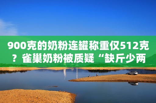 900克的奶粉连罐称重仅512克？雀巢奶粉被质疑“缺斤少两”！雀巢奶粉“缺斤少两”？屡陷食品安全问题漩涡