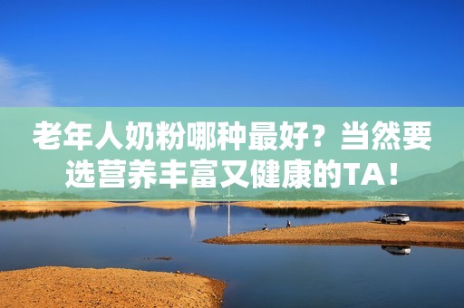 老年人奶粉哪种最好？当然要选营养丰富又健康的TA！