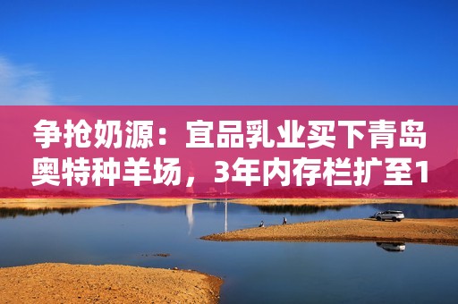 争抢奶源：宜品乳业买下青岛奥特种羊场，3年内存栏扩至1万只！