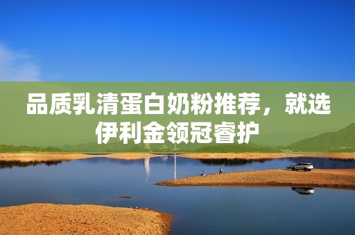 品质乳清蛋白奶粉推荐，就选伊利金领冠睿护