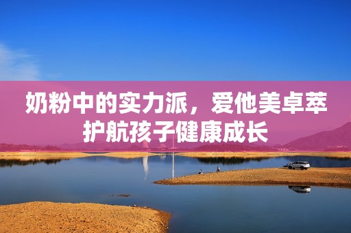 奶粉中的实力派，爱他美卓萃护航孩子健康成长