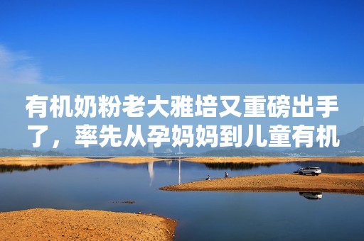 有机奶粉老大雅培又重磅出手了，率先从孕妈妈到儿童有机粉全覆盖！