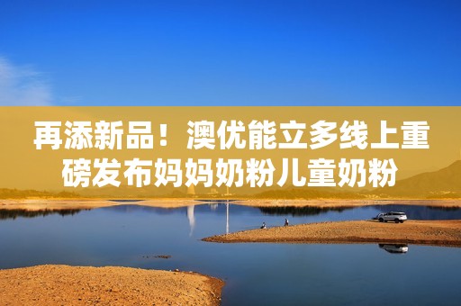 再添新品！澳优能立多线上重磅发布妈妈奶粉儿童奶粉