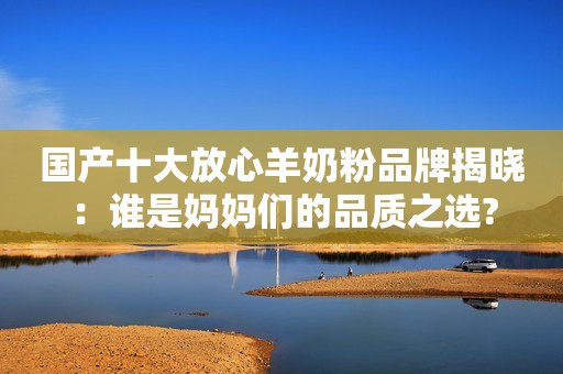 国产十大放心羊奶粉品牌揭晓：谁是妈妈们的品质之选?