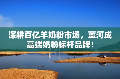 深耕百亿羊奶粉市场，蓝河成高端奶粉标杆品牌！
