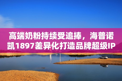 高端奶粉持续受追捧，海普诺凯1897差异化打造品牌超级IP