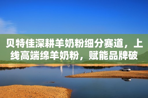 贝特佳深耕羊奶粉细分赛道，上线高端绵羊奶粉，赋能品牌破圈成长