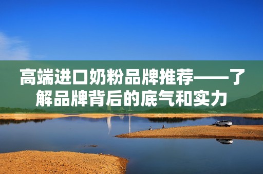 高端进口奶粉品牌推荐——了解品牌背后的底气和实力