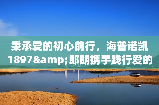 秉承爱的初心前行，海普诺凯1897&郎朗携手践行爱的力量