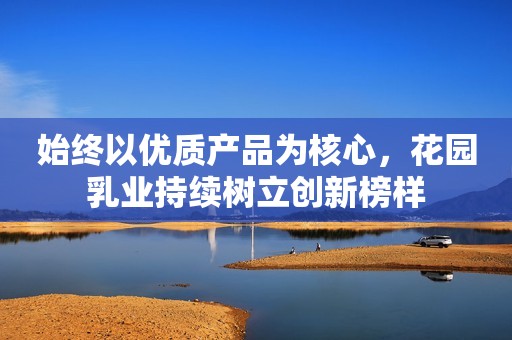 始终以优质产品为核心，花园乳业持续树立创新榜样