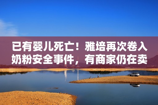 已有婴儿死亡！雅培再次卷入奶粉安全事件，有商家仍在卖涉事产品