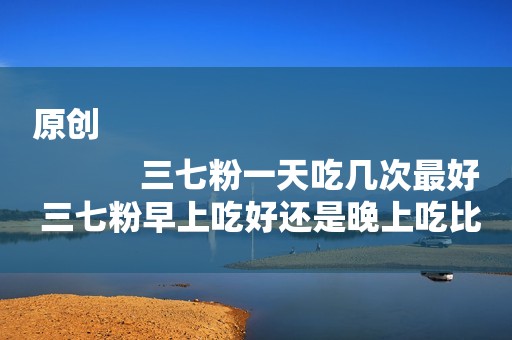 原创
            三七粉一天吃几次最好 三七粉早上吃好还是晚上吃比较好