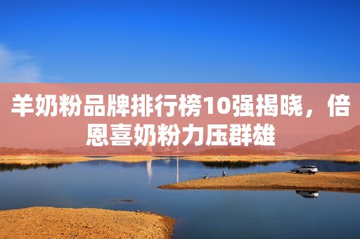 羊奶粉品牌排行榜10强揭晓，倍恩喜奶粉力压群雄