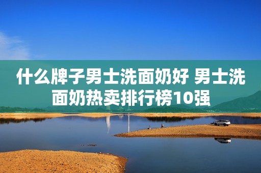 什么牌子男士洗面奶好 男士洗面奶热卖排行榜10强
