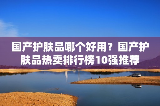 国产护肤品哪个好用？国产护肤品热卖排行榜10强推荐