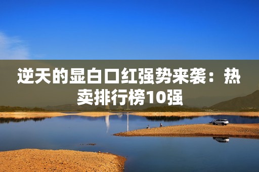 逆天的显白口红强势来袭：热卖排行榜10强