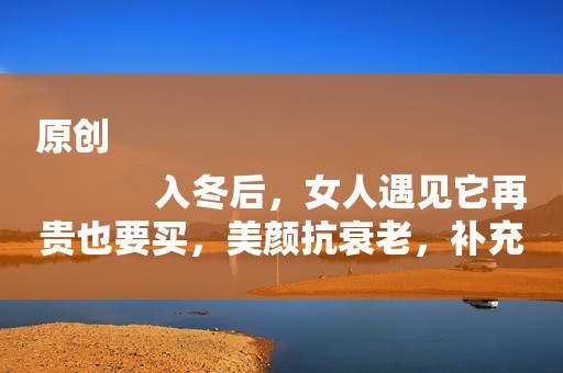 原创
            入冬后，女人遇见它再贵也要买，美颜抗衰老，补充胶原蛋白