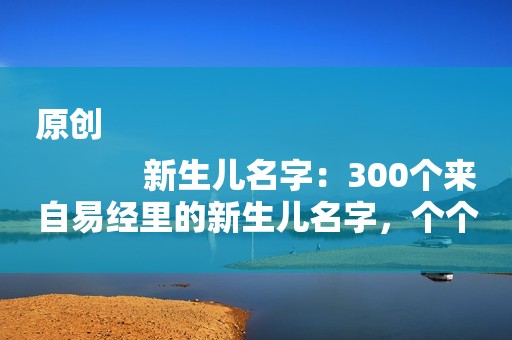 原创
            新生儿名字：300个来自易经里的新生儿名字，个个赛过诸葛亮
