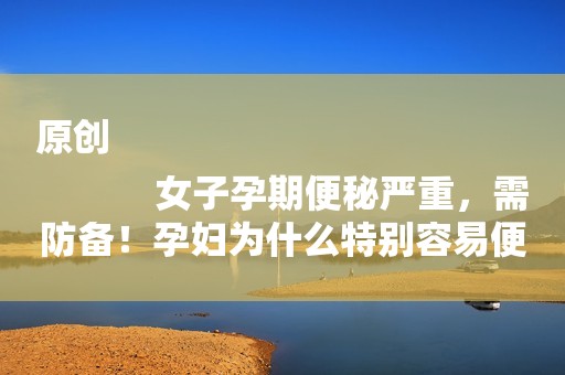 原创
            女子孕期便秘严重，需防备！孕妇为什么特别容易便秘呢？