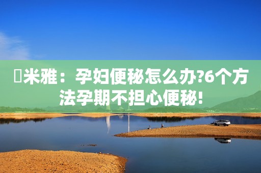 ​米雅：孕妇便秘怎么办?6个方法孕期不担心便秘!