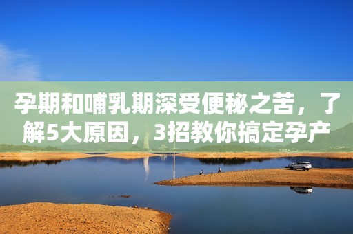 孕期和哺乳期深受便秘之苦，了解5大原因，3招教你搞定孕产妇便秘