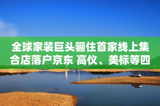 全球家装巨头骊住首家线上集合店落户京东 高仪、美标等四大品牌新品首发