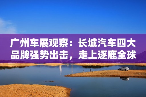 广州车展观察：长城汽车四大品牌强势出击，走上逐鹿全球市场道路